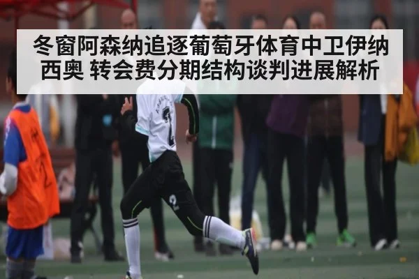 冬窗阿森纳追逐葡萄牙体育中卫伊纳西奥 转会费分期结构谈判进展解析 - KAIYUN